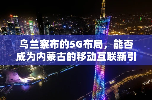 乌兰察布的5G布局，能否成为内蒙古的移动互联新引擎？