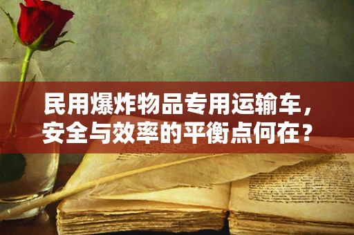 民用爆炸物品专用运输车，安全与效率的平衡点何在？