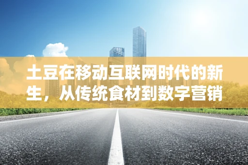 土豆在移动互联网时代的新生，从传统食材到数字营销的跨界探索