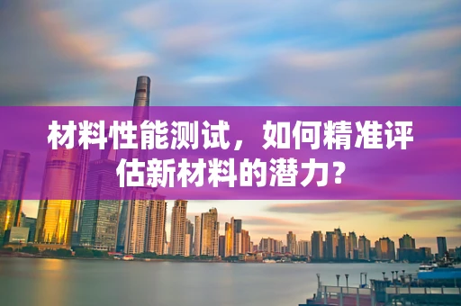 材料性能测试，如何精准评估新材料的潜力？