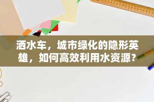 洒水车，城市绿化的隐形英雄，如何高效利用水资源？