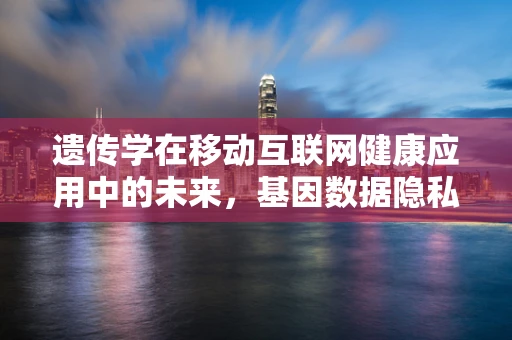遗传学在移动互联网健康应用中的未来，基因数据隐私如何保护？