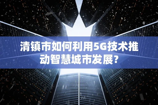 清镇市如何利用5G技术推动智慧城市发展？
