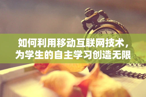 如何利用移动互联网技术，为学生的自主学习创造无限可能？