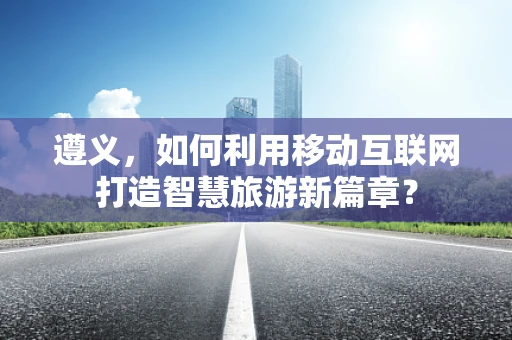 遵义，如何利用移动互联网打造智慧旅游新篇章？