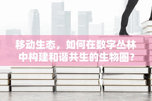 移动生态，如何在数字丛林中构建和谐共生的生物圈？