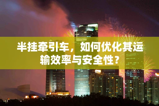半挂牵引车，如何优化其运输效率与安全性？