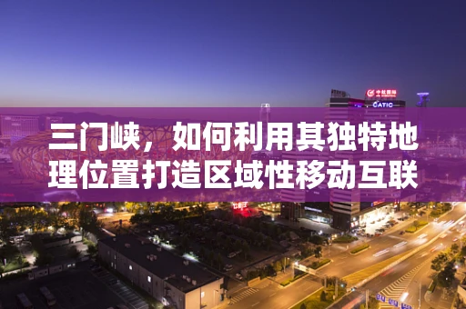 三门峡，如何利用其独特地理位置打造区域性移动互联新生态？