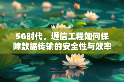 5G时代，通信工程如何保障数据传输的安全性与效率？