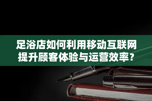足浴店如何利用移动互联网提升顾客体验与运营效率？