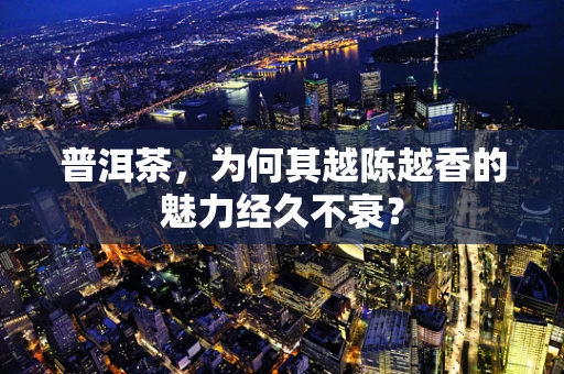普洱茶，为何其越陈越香的魅力经久不衰？