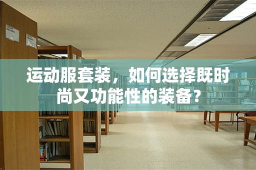 运动服套装，如何选择既时尚又功能性的装备？