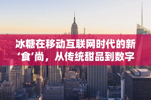 冰糖在移动互联网时代的新‘食’尚，从传统甜品到数字营销的甜蜜转型