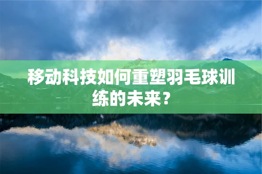 移动科技如何重塑羽毛球训练的未来？
