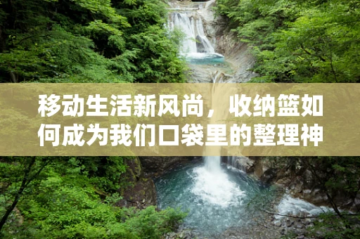 移动生活新风尚，收纳篮如何成为我们口袋里的整理神器？