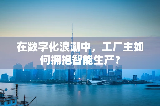在数字化浪潮中，工厂主如何拥抱智能生产？