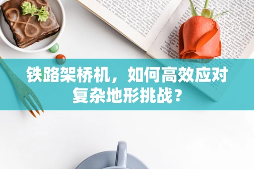 铁路架桥机，如何高效应对复杂地形挑战？
