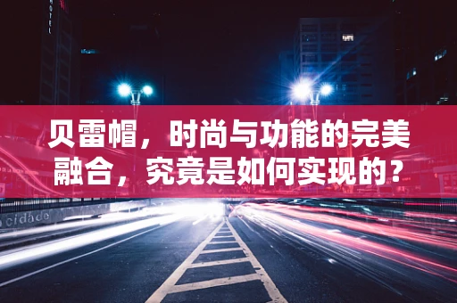 贝雷帽，时尚与功能的完美融合，究竟是如何实现的？