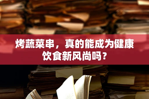 烤蔬菜串，真的能成为健康饮食新风尚吗？
