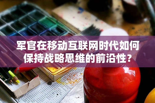 军官在移动互联网时代如何保持战略思维的前沿性？