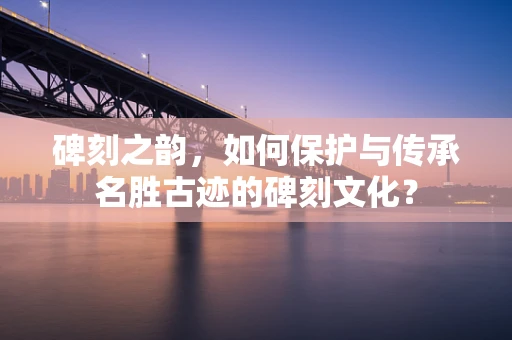 碑刻之韵，如何保护与传承名胜古迹的碑刻文化？