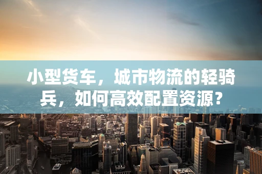 小型货车，城市物流的轻骑兵，如何高效配置资源？