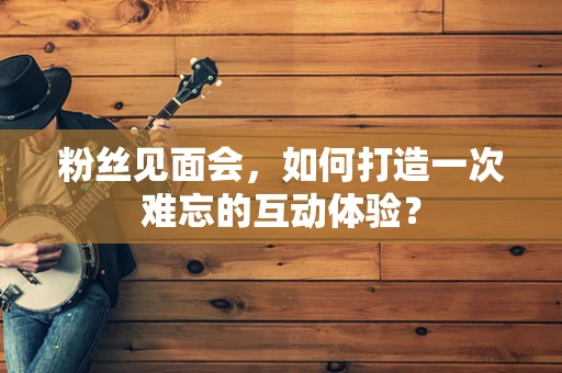 粉丝见面会，如何打造一次难忘的互动体验？