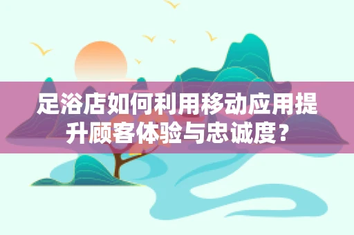 足浴店如何利用移动应用提升顾客体验与忠诚度？