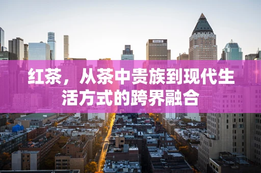 红茶，从茶中贵族到现代生活方式的跨界融合