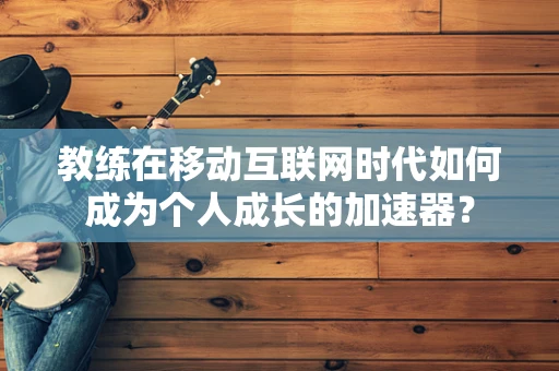 教练在移动互联网时代如何成为个人成长的加速器？