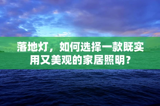 落地灯，如何选择一款既实用又美观的家居照明？