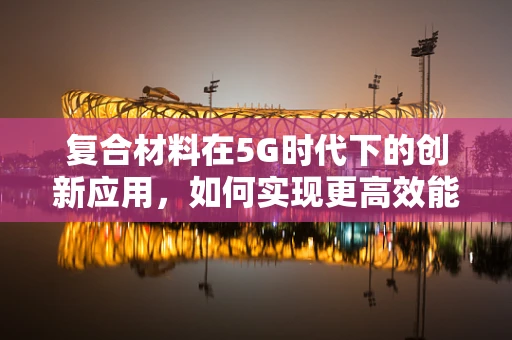 复合材料在5G时代下的创新应用，如何实现更高效能的无线传输？