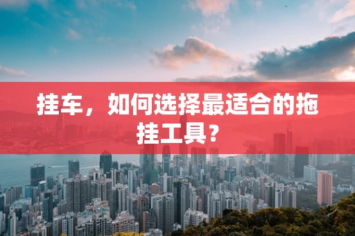 挂车，如何选择最适合的拖挂工具？