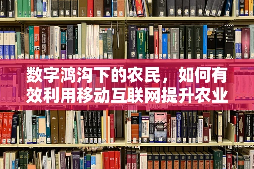 数字鸿沟下的农民，如何有效利用移动互联网提升农业生产效率？