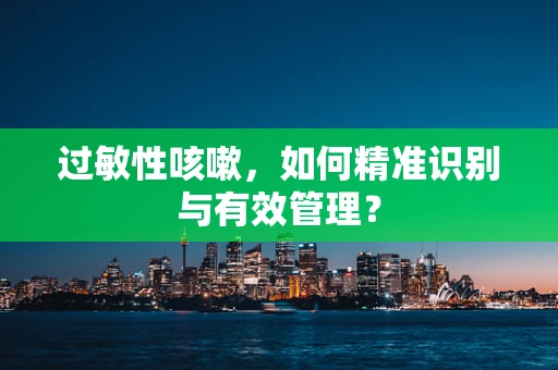 过敏性咳嗽，如何精准识别与有效管理？