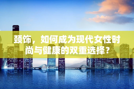 颈饰，如何成为现代女性时尚与健康的双重选择？