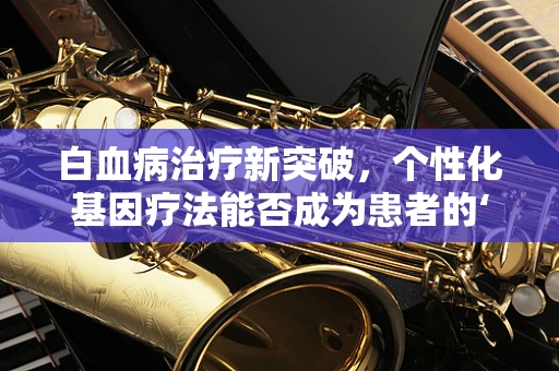白血病治疗新突破，个性化基因疗法能否成为患者的‘生命之光’？