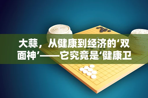 大蒜，从健康到经济的‘双面神’——它究竟是‘健康卫士’还是‘价格刺客’？
