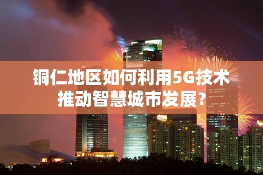铜仁地区如何利用5G技术推动智慧城市发展？