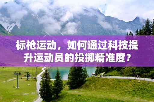 标枪运动，如何通过科技提升运动员的投掷精准度？