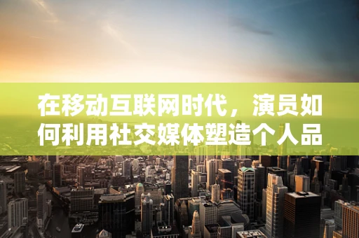 在移动互联网时代，演员如何利用社交媒体塑造个人品牌？