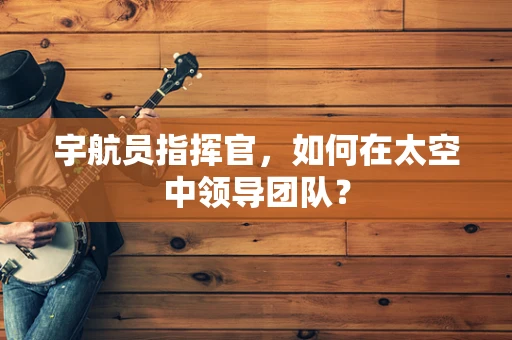 宇航员指挥官，如何在太空中领导团队？