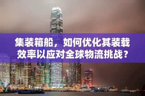 集装箱船，如何优化其装载效率以应对全球物流挑战？
