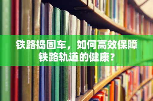 铁路捣固车，如何高效保障铁路轨道的健康？