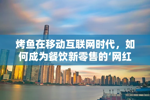 烤鱼在移动互联网时代，如何成为餐饮新零售的‘网红’？