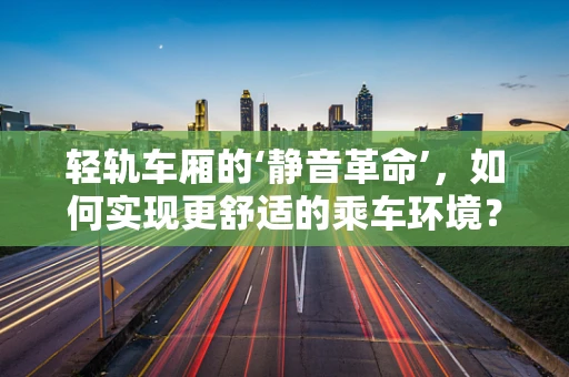 轻轨车厢的‘静音革命’，如何实现更舒适的乘车环境？