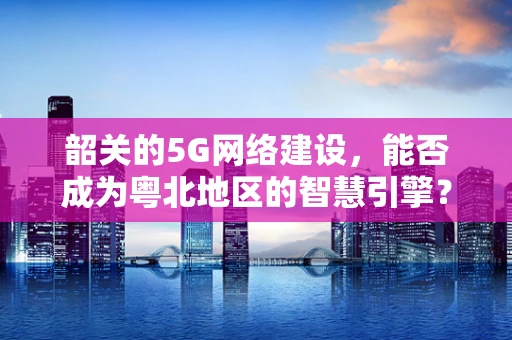 韶关的5G网络建设，能否成为粤北地区的智慧引擎？