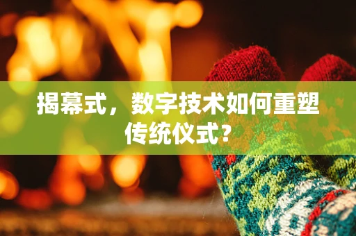 揭幕式，数字技术如何重塑传统仪式？