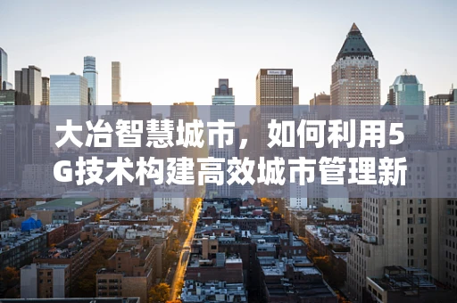 大冶智慧城市，如何利用5G技术构建高效城市管理新模式？