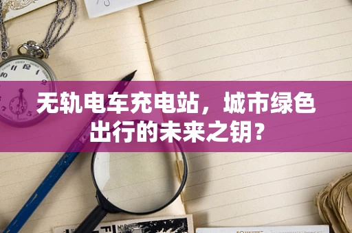 无轨电车充电站，城市绿色出行的未来之钥？